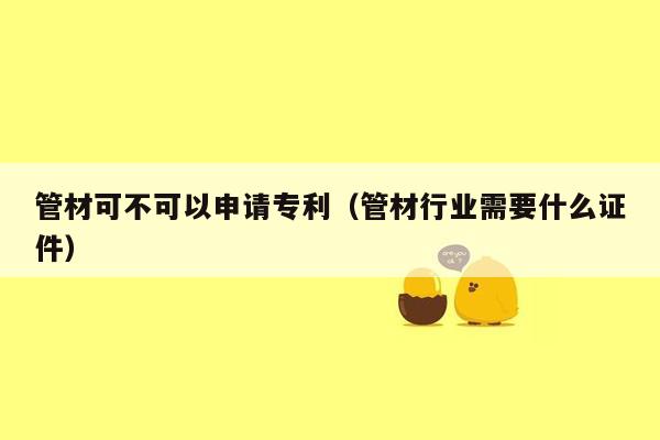 管材可不可以申请专利（管材行业需要什么证件）