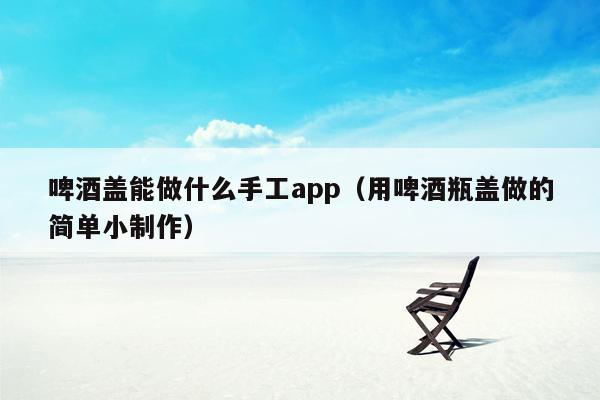 啤酒盖能做什么手工app（用啤酒瓶盖做的简单小制作）