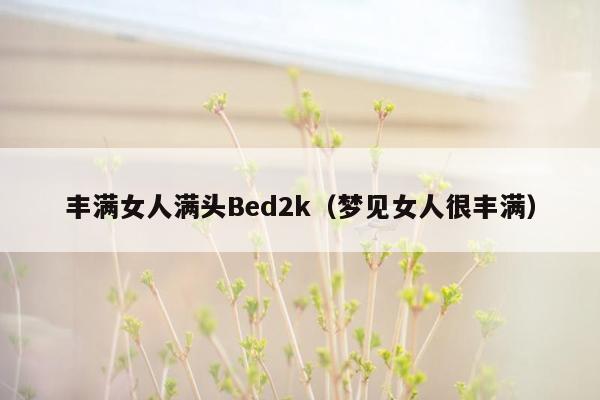 丰满女人满头Bed2k（梦见女人很丰满）