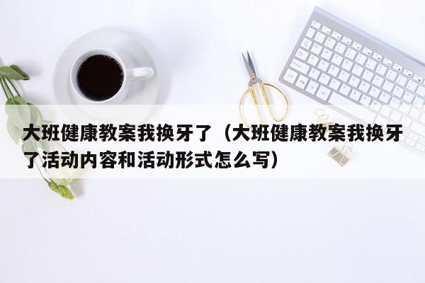 大班健康教案我换牙了（大班健康教案我换牙了活动内容和活动形式怎么写）