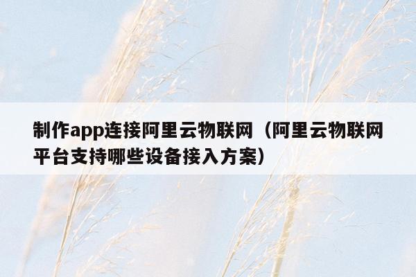 制作app连接阿里云物联网（阿里云物联网平台支持哪些设备接入方案）