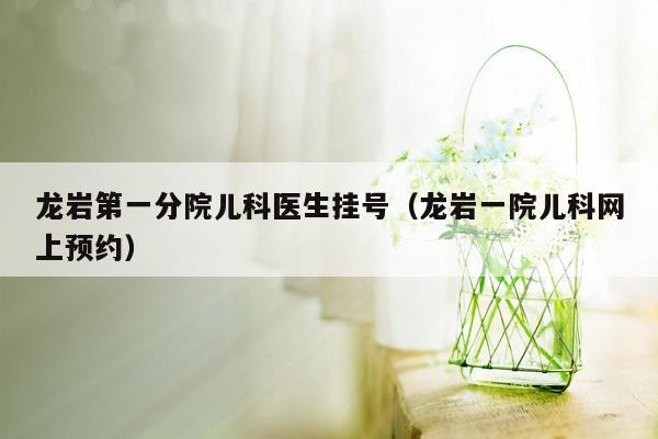 龙岩第一分院儿科医生挂号（龙岩一院儿科网上预约）