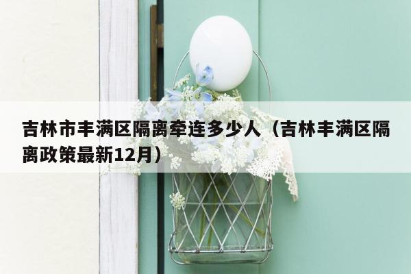 吉林市丰满区隔离牵连多少人（吉林丰满区隔离政策最新12月）