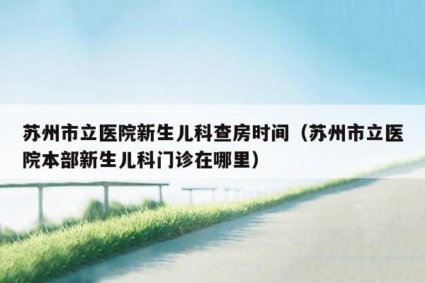 苏州市立医院新生儿科查房时间（苏州市立医院本部新生儿科门诊在哪里）