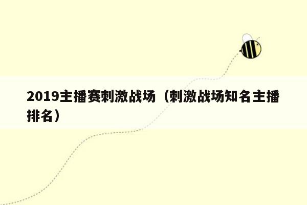 2019主播赛刺激战场（刺激战场知名主播排名）