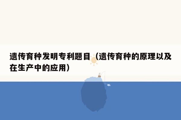 遗传育种发明专利题目（遗传育种的原理以及在生产中的应用）