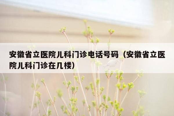 安徽省立医院儿科门诊电话号码（安徽省立医院儿科门诊在几楼）