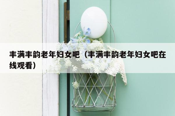 丰满丰韵老年妇女吧（丰满丰韵老年妇女吧在线观看）