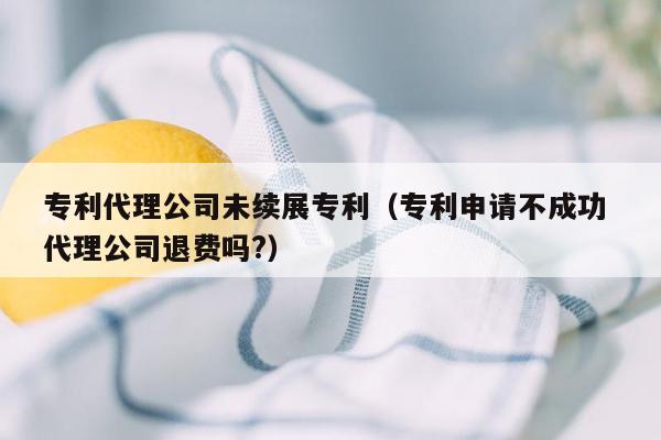 专利代理公司未续展专利（专利申请不成功 代理公司退费吗?）