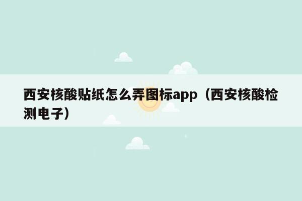 西安核酸贴纸怎么弄图标app（西安核酸检测电子）