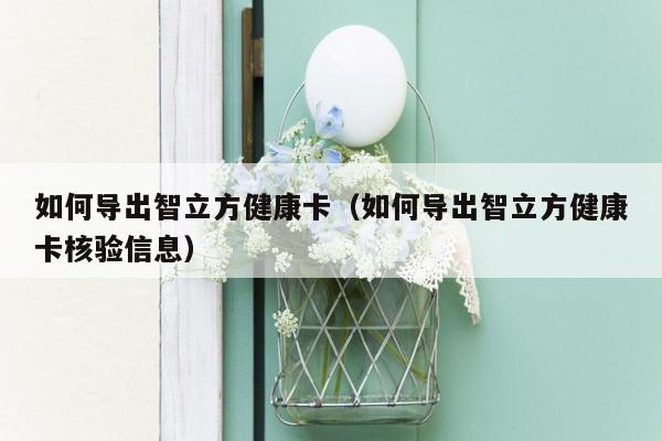 如何导出智立方健康卡（如何导出智立方健康卡核验信息）