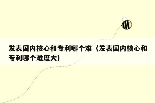 发表国内核心和专利哪个难（发表国内核心和专利哪个难度大）