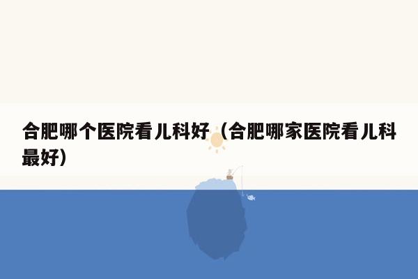 合肥哪个医院看儿科好（合肥哪家医院看儿科最好）