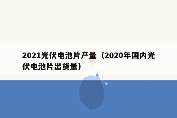 2021光伏电池片产量（2020年国内光伏电池片出货量）