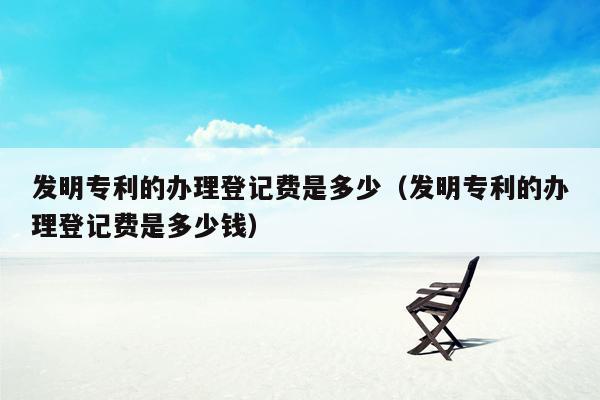 发明专利的办理登记费是多少（发明专利的办理登记费是多少钱）