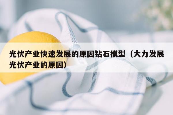 光伏产业快速发展的原因钻石模型（大力发展光伏产业的原因）