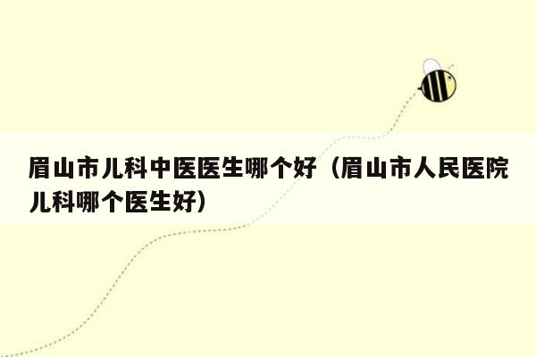 眉山市儿科中医医生哪个好（眉山市人民医院儿科哪个医生好）