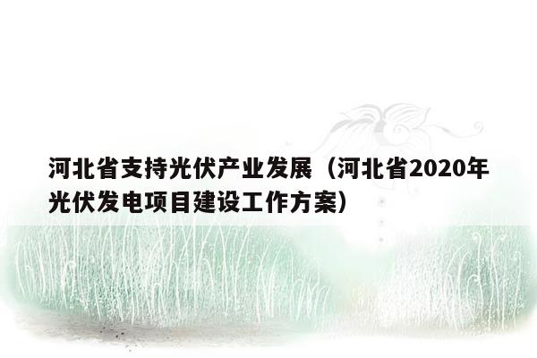 河北省支持光伏产业发展（河北省2020年光伏发电项目建设工作方案）