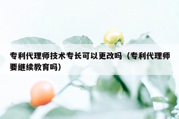 专利代理师技术专长可以更改吗（专利代理师要继续教育吗）