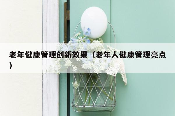 老年健康管理创新效果（老年人健康管理亮点）