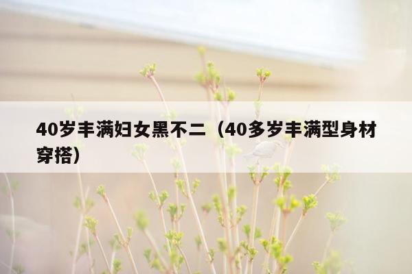 40岁丰满妇女黑不二（40多岁丰满型身材穿搭）