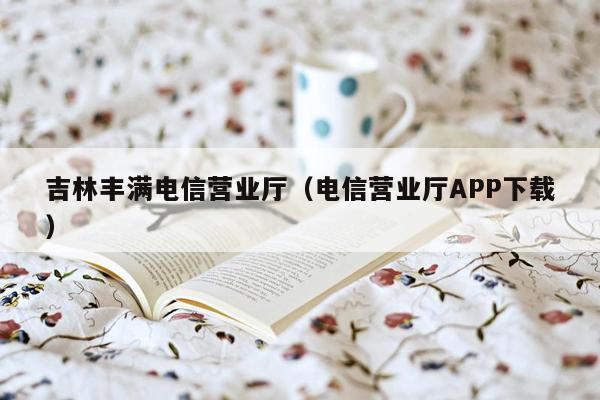 吉林丰满电信营业厅（电信营业厅APP下载）