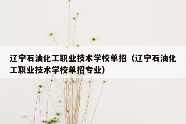 辽宁石油化工职业技术学校单招（辽宁石油化工职业技术学校单招专业）