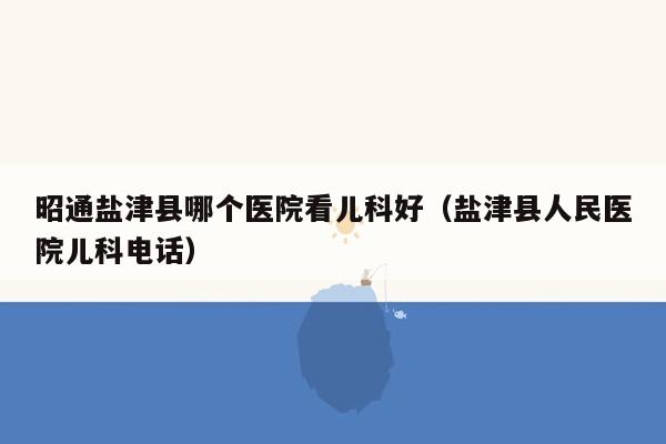 昭通盐津县哪个医院看儿科好（盐津县人民医院儿科电话）