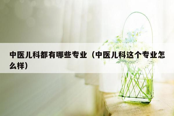 中医儿科都有哪些专业（中医儿科这个专业怎么样）