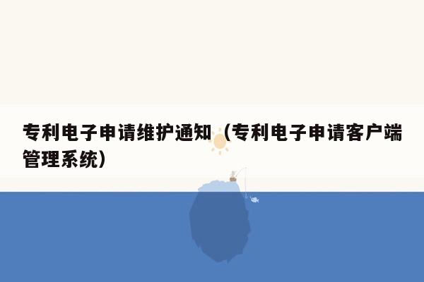 专利电子申请维护通知（专利电子申请客户端管理系统）