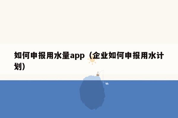 如何申报用水量app（企业如何申报用水计划）