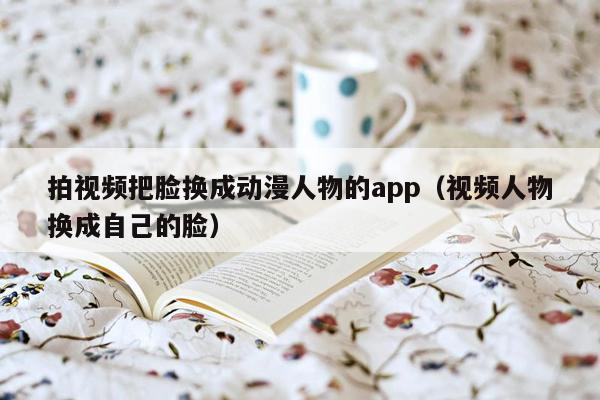 拍视频把脸换成动漫人物的app（视频人物换成自己的脸）