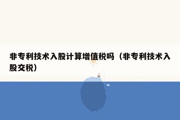 非专利技术入股计算增值税吗（非专利技术入股交税）