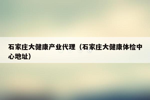 石家庄大健康产业代理（石家庄大健康体检中心地址）