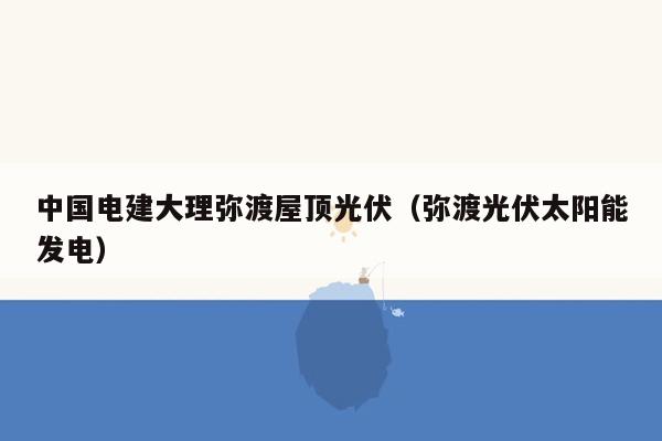 中国电建大理弥渡屋顶光伏（弥渡光伏太阳能发电）