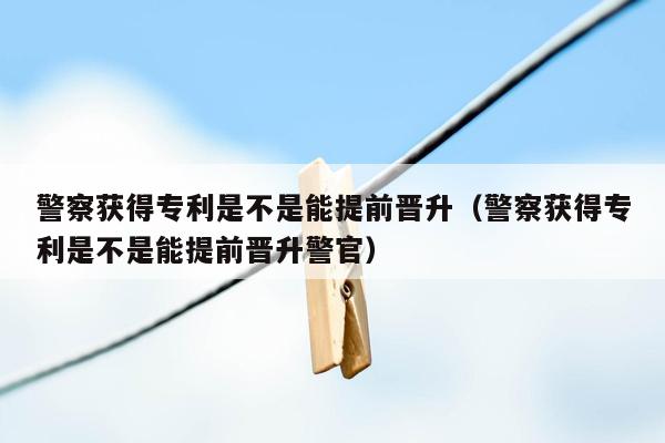 警察获得专利是不是能提前晋升（警察获得专利是不是能提前晋升警官）