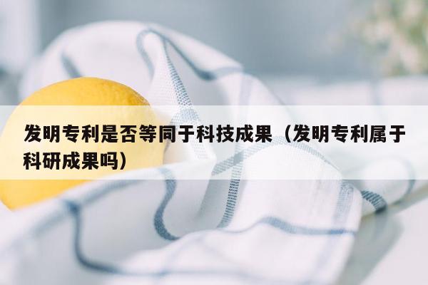 发明专利是否等同于科技成果（发明专利属于科研成果吗）