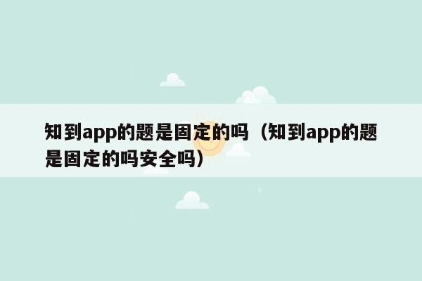 知到app的题是固定的吗（知到app的题是固定的吗安全吗）