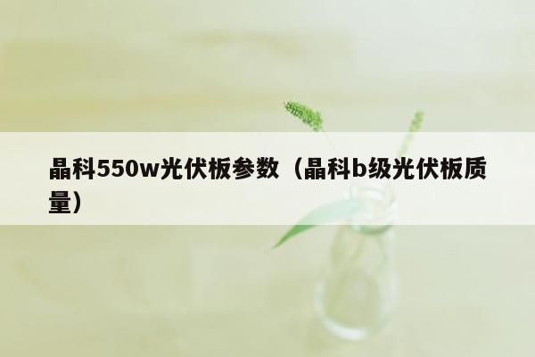 晶科550w光伏板参数（晶科b级光伏板质量）