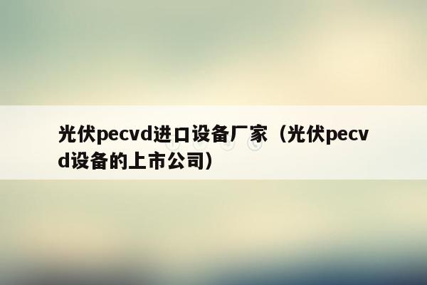 光伏pecvd进口设备厂家（光伏pecvd设备的上市公司）