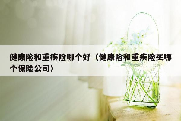 健康险和重疾险哪个好（健康险和重疾险买哪个保险公司）