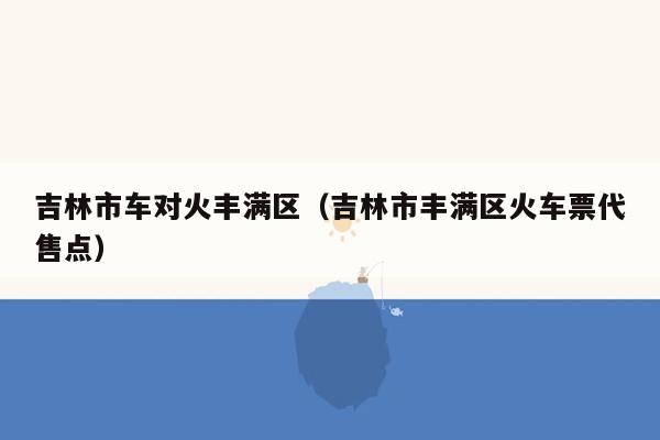 吉林市车对火丰满区（吉林市丰满区火车票代售点）