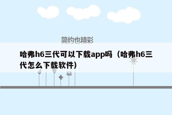 哈弗h6三代可以下载app吗（哈弗h6三代怎么下载软件）