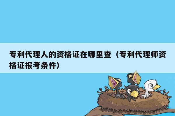 专利代理人的资格证在哪里查（专利代理师资格证报考条件）