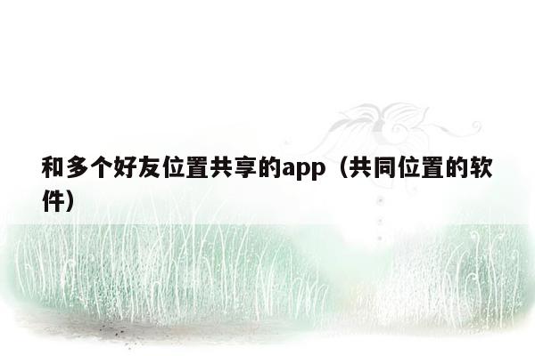 和多个好友位置共享的app（共同位置的软件）