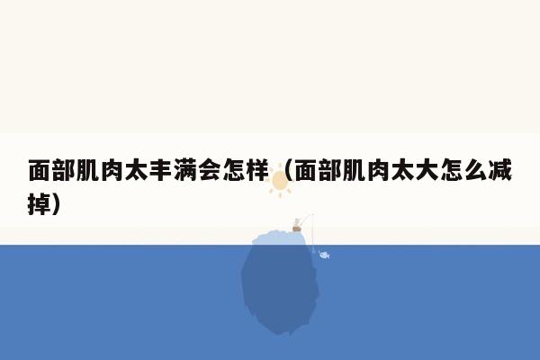 面部肌肉太丰满会怎样（面部肌肉太大怎么减掉）