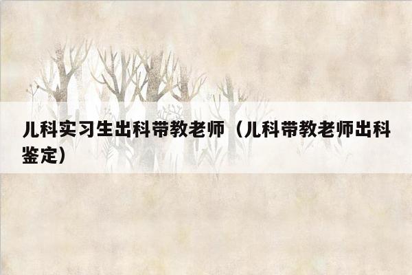 儿科实习生出科带教老师（儿科带教老师出科鉴定）