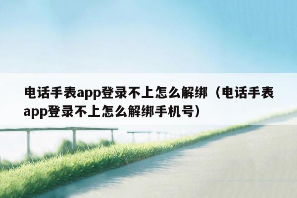 电话手表app登录不上怎么解绑（电话手表app登录不上怎么解绑手机号）