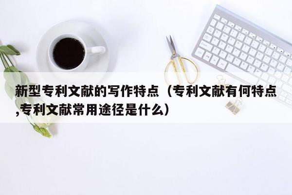 新型专利文献的写作特点（专利文献有何特点,专利文献常用途径是什么）