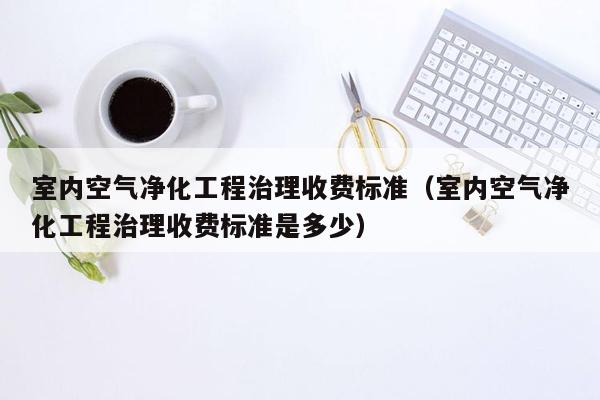 室内空气净化工程治理收费标准（室内空气净化工程治理收费标准是多少）